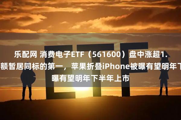 乐配网 消费电子ETF（561600）盘中涨超1.1%，成交额暂居同标的第一，苹果折叠iPhone被曝有望明年下半年上市