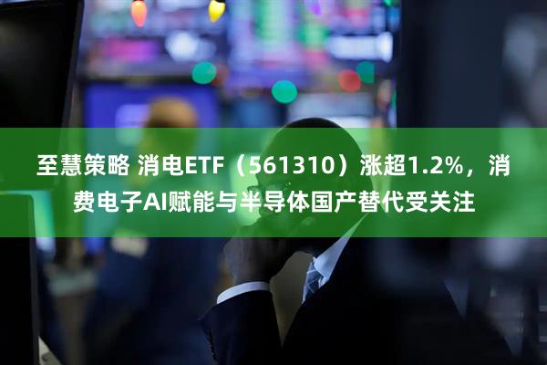 至慧策略 消电ETF（561310）涨超1.2%，消费电子AI赋能与半导体国产替代受关注