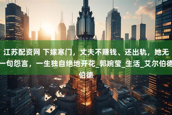 江苏配资网 下嫁寒门，丈夫不赚钱、还出轨，她无一句怨言，一生独自绝地开花_郭婉莹_生活_艾尔伯德