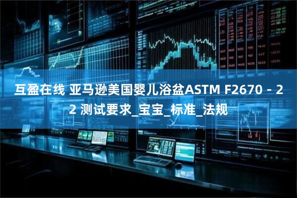 互盈在线 亚马逊美国婴儿浴盆ASTM F2670 - 22 测试要求_宝宝_标准_法规