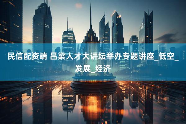 民信配资端 吕梁人才大讲坛举办专题讲座_低空_发展_经济