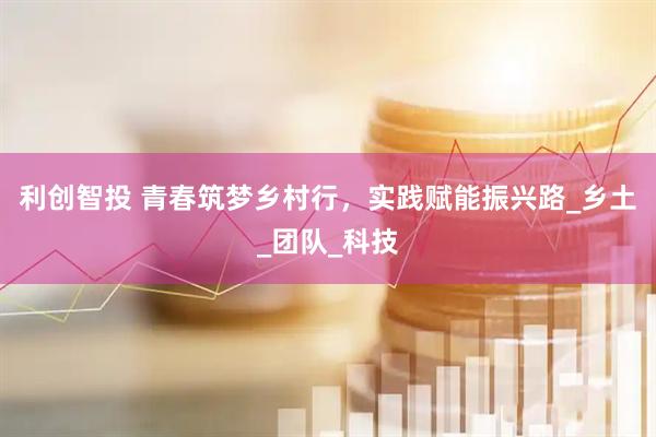 利创智投 青春筑梦乡村行，实践赋能振兴路_乡土_团队_科技
