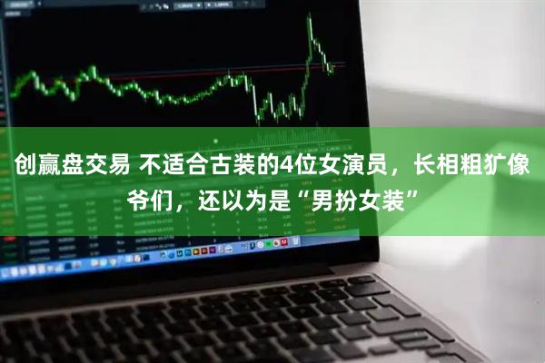 创赢盘交易 不适合古装的4位女演员，长相粗犷像爷们，还以为是“男扮女装”