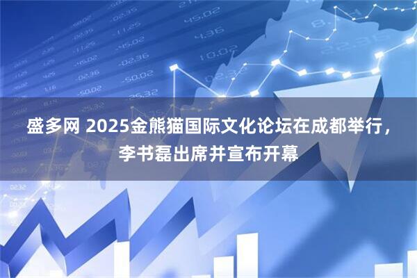 盛多网 2025金熊猫国际文化论坛在成都举行，李书磊出席并宣布开幕