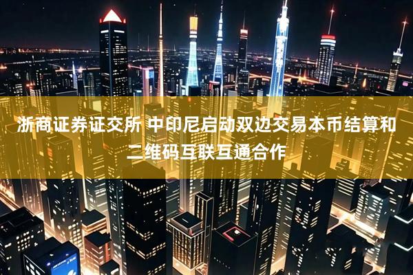 浙商证券证交所 中印尼启动双边交易本币结算和二维码互联互通合作