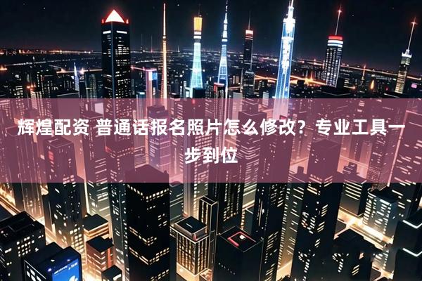 辉煌配资 普通话报名照片怎么修改？专业工具一步到位