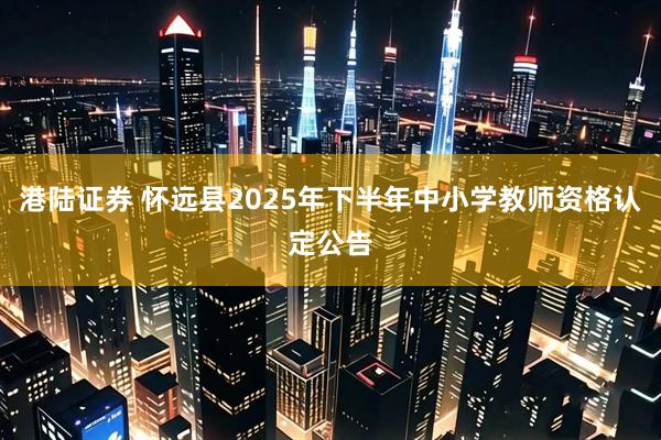 港陆证券 怀远县2025年下半年中小学教师资格认定公告
