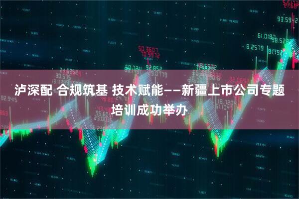 泸深配 合规筑基 技术赋能——新疆上市公司专题培训成功举办
