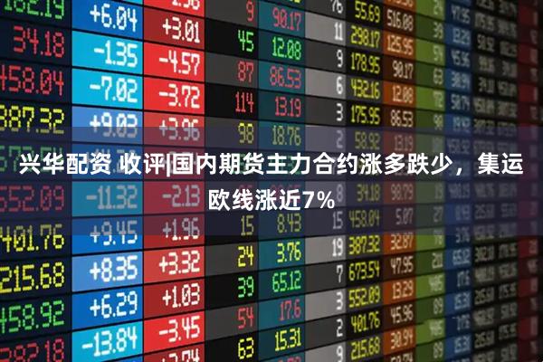 兴华配资 收评|国内期货主力合约涨多跌少，集运欧线涨近7%