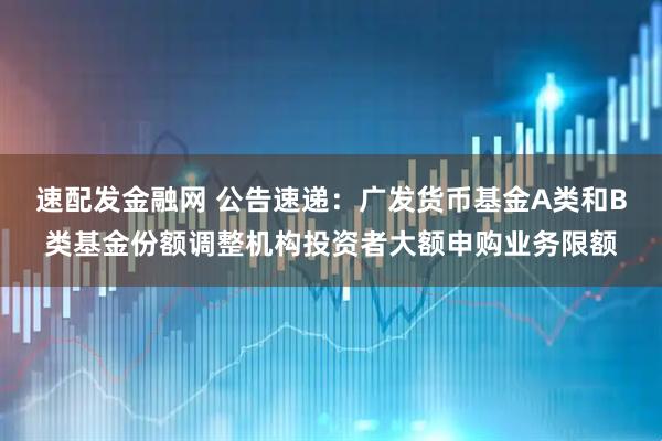速配发金融网 公告速递：广发货币基金A类和B类基金份额调整机构投资者大额申购业务限额