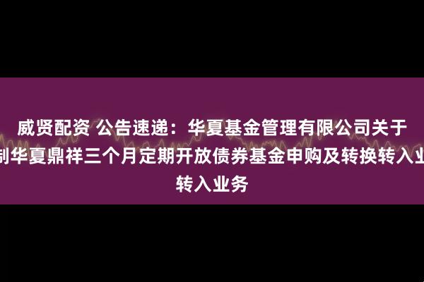 威贤配资 公告速递：华夏基金管理有限公司关于限制华夏鼎祥三个月定期开放债券基金申购及转换转入业务
