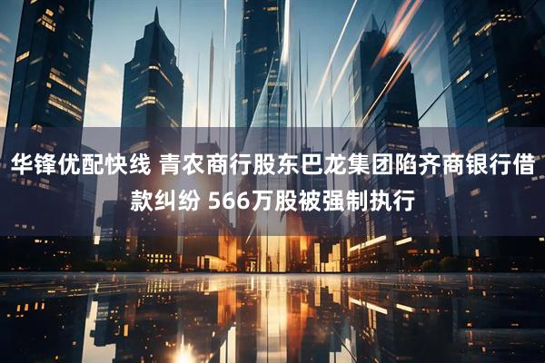 华锋优配快线 青农商行股东巴龙集团陷齐商银行借款纠纷 566万股被强制执行