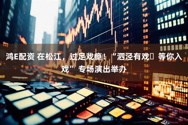 鸿E配资 在松江，过足戏瘾！“泗泾有戏・等你入戏” 专场演出举办