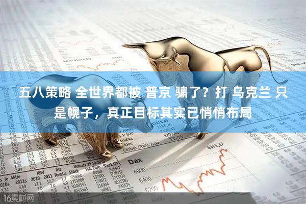 五八策略 全世界都被 普京 骗了？打 乌克兰 只是幌子，真正目标其实已悄悄布局