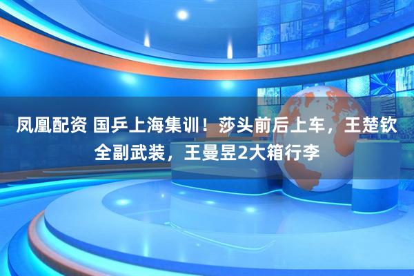 凤凰配资 国乒上海集训！莎头前后上车，王楚钦全副武装，王曼昱2大箱行李