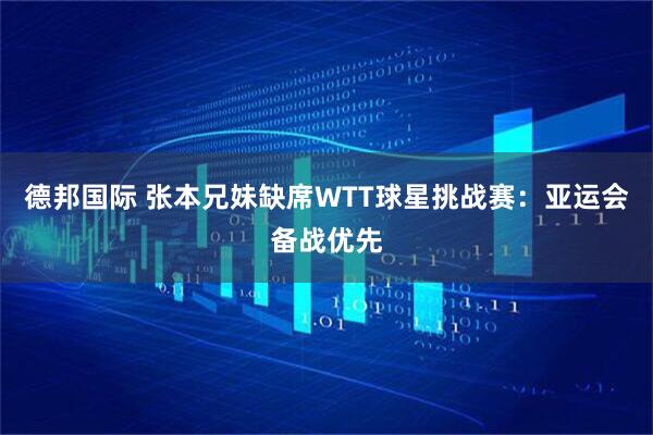 德邦国际 张本兄妹缺席WTT球星挑战赛：亚运会备战优先